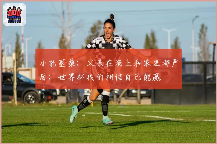 小孔塞桑:父亲在场上和家里都严厉;世界杯我们相信自己能赢