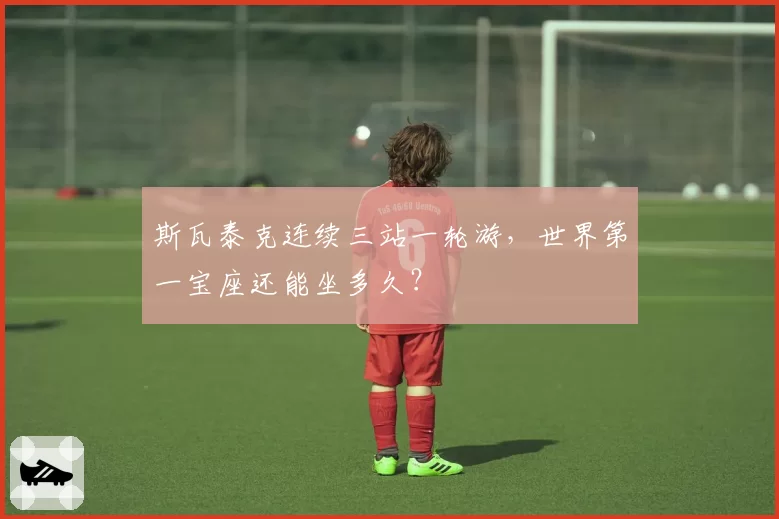 斯瓦泰克连续三站一轮游，世界第一宝座还能坐多久？