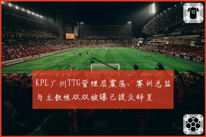 KPL广州TTG管理层震荡，赛训总监与主教练双双被曝已提交辞呈