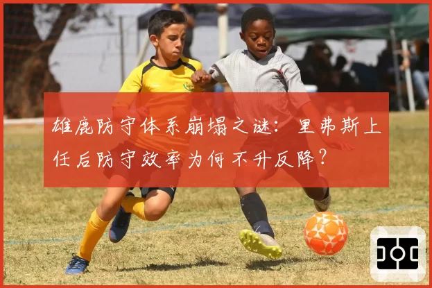 雄鹿防守体系崩塌之谜：里弗斯上任后防守效率为何不升反降？