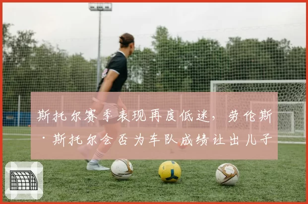 斯托尔赛季表现再度低迷，劳伦斯·斯托尔会否为车队成绩让出儿子席位？