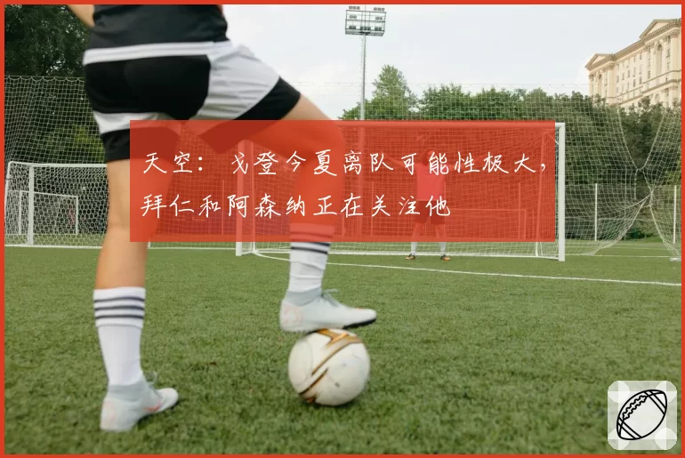 天空：戈登今夏离队可能性极大，拜仁和阿森纳正在关注他