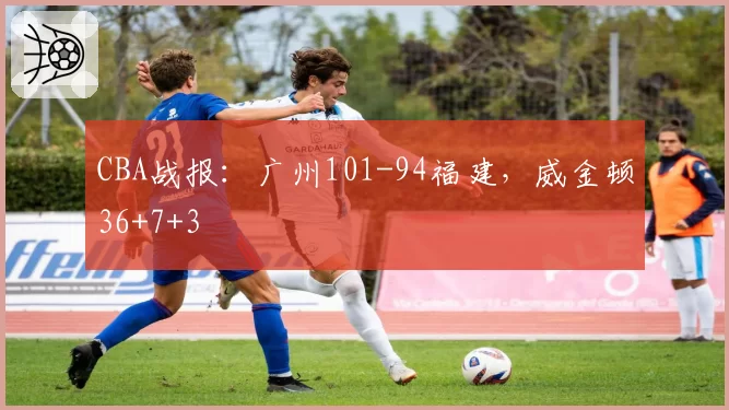 CBA战报:广州101-94福建,威金顿36+7+3