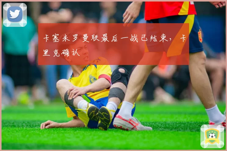 卡塞米罗曼联最后一战已结束，卡里克确认