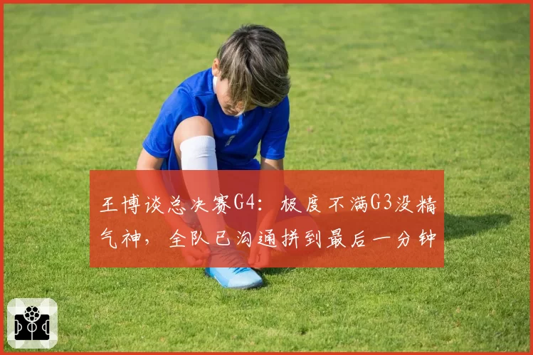 王博谈总决赛G4:极度不满G3没精气神,全队已沟通拼到最后一分钟