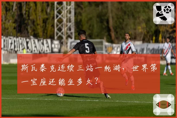 斯瓦泰克连续三站一轮游，世界第一宝座还能坐多久？