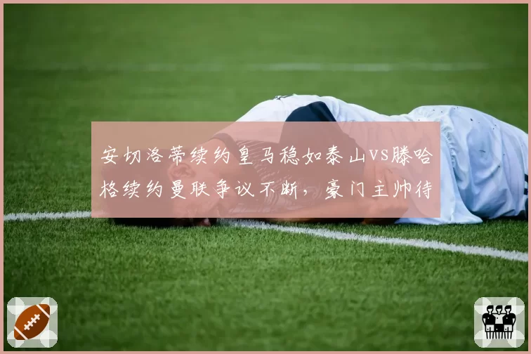 安切洛蒂续约皇马稳如泰山vs滕哈格续约曼联争议不断，豪门主帅待遇天差地别