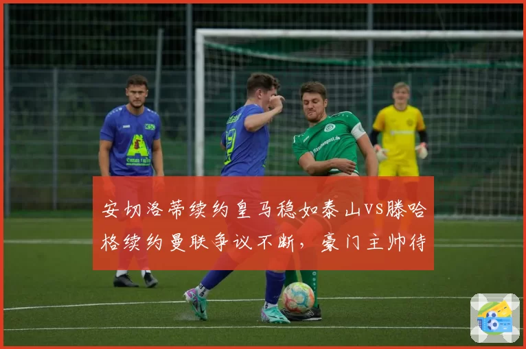 安切洛蒂续约皇马稳如泰山vs滕哈格续约曼联争议不断，豪门主帅待遇天差地别