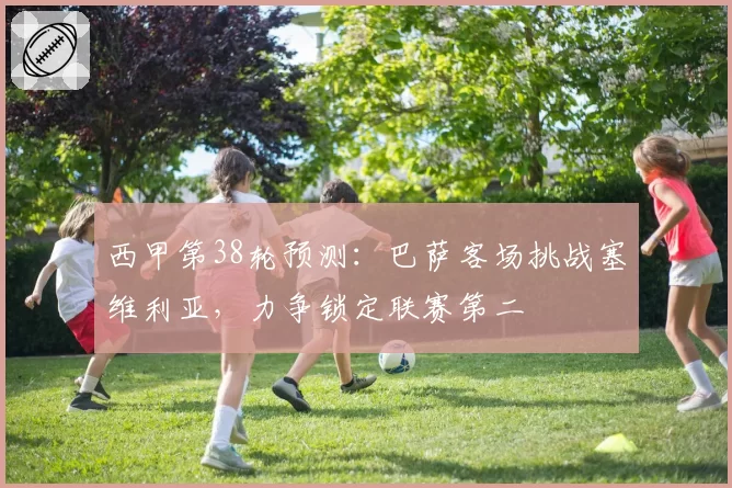 西甲第38轮预测：巴萨客场挑战塞维利亚，力争锁定联赛第二
