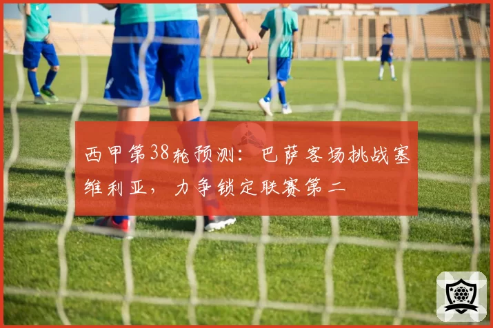 西甲第38轮预测：巴萨客场挑战塞维利亚，力争锁定联赛第二